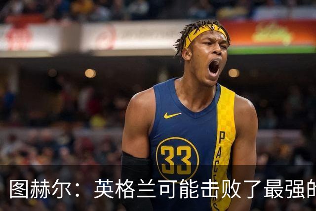 图赫尔：英格兰可能击败了最强的法国，和西班牙的差距正在缩小